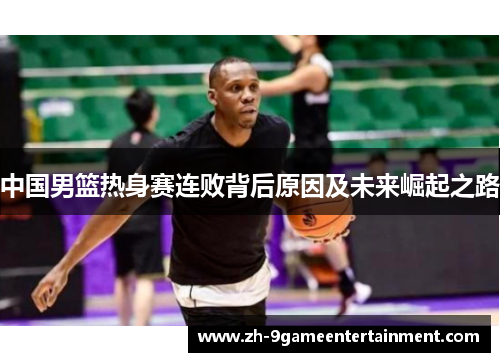 中国男篮热身赛连败背后原因及未来崛起之路 中国男篮热身赛连败背后原因及未来崛起之路