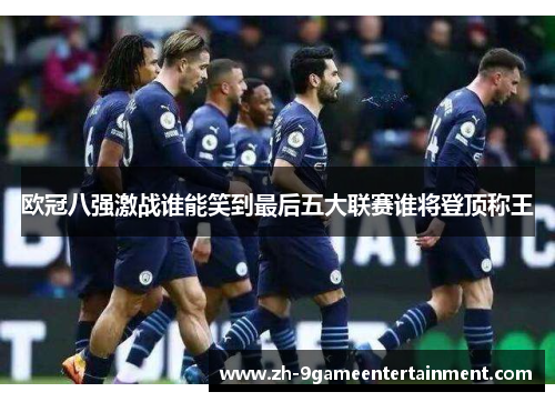 欧冠八强激战谁能笑到最后五大联赛谁将登顶称王 欧冠八强激战谁能笑到最后五大联赛谁将登顶称王
