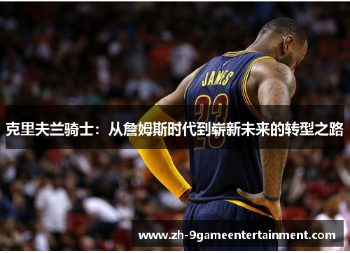 克里夫兰骑士:从詹姆斯时代到崭新未来的转型之路 克里夫兰骑士:从詹姆斯时代到崭新未来的转型之路