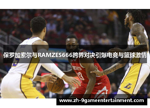 保罗加索尔与RAMZES666跨界对决引爆电竞与篮球激情 保罗加索尔与RAMZES666跨界对决引爆电竞与篮球激情
